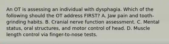 An OT is assessing an individual with dysphagia. Which of the following should the OT address FIRST? A. Jaw pain and tooth-grinding habits. B. Cranial nerve function assessment. C. Mental status, oral structures, and motor control of head. D. Muscle length control via finger-to-nose tests.