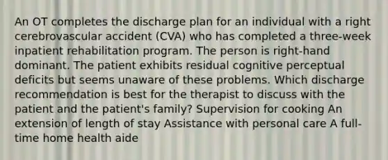 An OT completes the discharge plan for an individual with a right cerebrovascular accident (CVA) who has completed a three-week inpatient rehabilitation program. The person is right-hand dominant. The patient exhibits residual cognitive perceptual deficits but seems unaware of these problems. Which discharge recommendation is best for the therapist to discuss with the patient and the patient's family? Supervision for cooking An extension of length of stay Assistance with personal care A full-time home health aide