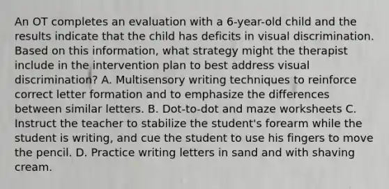 An OT completes an evaluation with a 6-year-old child and the results indicate that the child has deficits in visual discrimination. Based on this information, what strategy might the therapist include in the intervention plan to best address visual discrimination? A. Multisensory writing techniques to reinforce correct letter formation and to emphasize the differences between similar letters. B. Dot-to-dot and maze worksheets C. Instruct the teacher to stabilize the student's forearm while the student is writing, and cue the student to use his fingers to move the pencil. D. Practice writing letters in sand and with shaving cream.