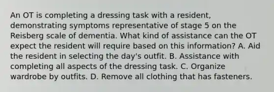 An OT is completing a dressing task with a resident, demonstrating symptoms representative of stage 5 on the Reisberg scale of dementia. What kind of assistance can the OT expect the resident will require based on this information? A. Aid the resident in selecting the day's outfit. B. Assistance with completing all aspects of the dressing task. C. Organize wardrobe by outfits. D. Remove all clothing that has fasteners.