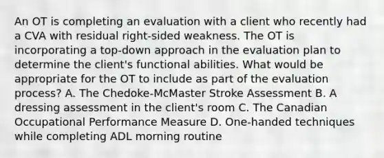 An OT is completing an evaluation with a client who recently had a CVA with residual right-sided weakness. The OT is incorporating a top-down approach in the evaluation plan to determine the client's functional abilities. What would be appropriate for the OT to include as part of the evaluation process? A. The Chedoke-McMaster Stroke Assessment B. A dressing assessment in the client's room C. The Canadian Occupational Performance Measure D. One-handed techniques while completing ADL morning routine