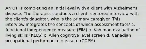 An OT is completing an initial eval with a client with Alzheimer's disease. The therapist conducts a client- centered interview with the client's daughter, who is the primary caregiver. This interview integrates the concepts of which assessment tool? a. functional independence measure (FIM) b. Kohlman evaluation of living skills (KELS) c. Allen cognitive level screen d. Canadian occupational performance measure (COPM)