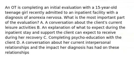 An OT is completing an initial evaluation with a 15-year-old teenage girl recently admitted to an inpatient facility with a diagnosis of anorexia nervosa. What is the most important part of the evaluation? A. A conversation about the client's current leisure activities B. An explanation of what to expect during the inpatient stay and support the client can expect to receive during her recovery C. Completing psycho-education with the client D. A conversation about her current interpersonal relationships and the impact her diagnosis has had on these relationships