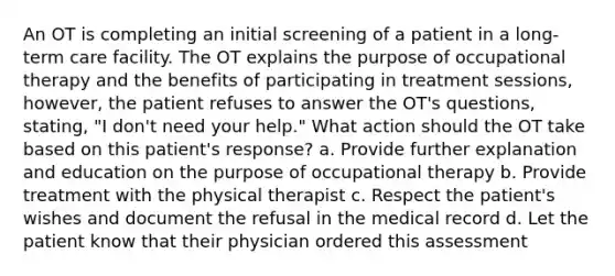 An OT is completing an initial screening of a patient in a long-term care facility. The OT explains the purpose of occupational therapy and the benefits of participating in treatment sessions, however, the patient refuses to answer the OT's questions, stating, "I don't need your help." What action should the OT take based on this patient's response? a. Provide further explanation and education on the purpose of occupational therapy b. Provide treatment with the physical therapist c. Respect the patient's wishes and document the refusal in the medical record d. Let the patient know that their physician ordered this assessment