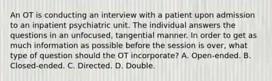 An OT is conducting an interview with a patient upon admission to an inpatient psychiatric unit. The individual answers the questions in an unfocused, tangential manner. In order to get as much information as possible before the session is over, what type of question should the OT incorporate? A. Open-ended. B. Closed-ended. C. Directed. D. Double.