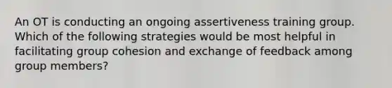 An OT is conducting an ongoing assertiveness training group. Which of the following strategies would be most helpful in facilitating group cohesion and exchange of feedback among group members?