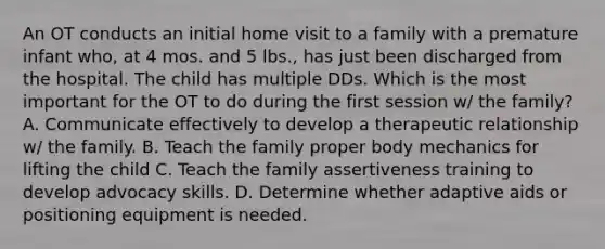 An OT conducts an initial home visit to a family with a premature infant who, at 4 mos. and 5 lbs., has just been discharged from the hospital. The child has multiple DDs. Which is the most important for the OT to do during the first session w/ the family? A. Communicate effectively to develop a therapeutic relationship w/ the family. B. Teach the family proper body mechanics for lifting the child C. Teach the family assertiveness training to develop advocacy skills. D. Determine whether adaptive aids or positioning equipment is needed.