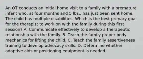 An OT conducts an initial home visit to a family with a premature infant who, at four months and 5 lbs., has just been sent home. The child has multiple disabilities. Which is the best primary goal for the therapist to work on with the family during this first session? A. Communicate effectively to develop a therapeutic relationship with the family. B. Teach the family proper body mechanics for lifting the child. C. Teach the family assertiveness training to develop advocacy skills. D. Determine whether adaptive aids or positioning equipment is needed.