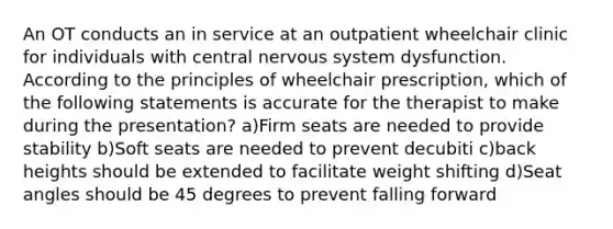 An OT conducts an in service at an outpatient wheelchair clinic for individuals with central nervous system dysfunction. According to the principles of wheelchair prescription, which of the following statements is accurate for the therapist to make during the presentation? a)Firm seats are needed to provide stability b)Soft seats are needed to prevent decubiti c)back heights should be extended to facilitate weight shifting d)Seat angles should be 45 degrees to prevent falling forward