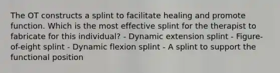 The OT constructs a splint to facilitate healing and promote function. Which is the most effective splint for the therapist to fabricate for this individual? - Dynamic extension splint - Figure-of-eight splint - Dynamic flexion splint - A splint to support the functional position