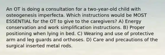 An OT is doing a consultation for a two-year-old child with osteogenesis imperfecta. Which instructions would be MOST ESSENTIAL for the OT to give to the caregivers? A) Energy conservation and work simplification instructions. B) Proper positioning when lying in bed. C) Wearing and use of protective arm and leg guards and orthoses. D) Care and precautions of the surgical inserted metal rods.