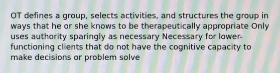 OT defines a group, selects activities, and structures the group in ways that he or she knows to be therapeutically appropriate Only uses authority sparingly as necessary Necessary for lower-functioning clients that do not have the cognitive capacity to make decisions or problem solve