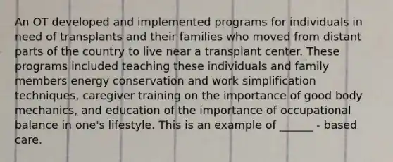 An OT developed and implemented programs for individuals in need of transplants and their families who moved from distant parts of the country to live near a transplant center. These programs included teaching these individuals and family members energy conservation and work simplification techniques, caregiver training on the importance of good body mechanics, and education of the importance of occupational balance in one's lifestyle. This is an example of ______ - based care.