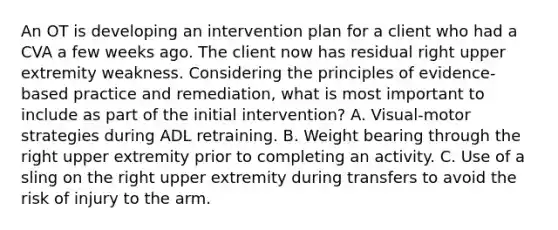 An OT is developing an intervention plan for a client who had a CVA a few weeks ago. The client now has residual right upper extremity weakness. Considering the principles of evidence-based practice and remediation, what is most important to include as part of the initial intervention? A. Visual-motor strategies during ADL retraining. B. Weight bearing through the right upper extremity prior to completing an activity. C. Use of a sling on the right upper extremity during transfers to avoid the risk of injury to the arm.