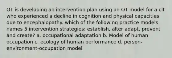 OT is developing an intervention plan using an OT model for a clt who experienced a decline in cognition and physical capacities due to encephalopathy. which of the following practice models names 5 intervention strategies: establish, alter adapt, prevent and create? a. occupational adaptation b. Model of human occupation c. ecology of human performance d. person-environment-occupation model