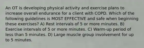 An OT is developing physical activity and exercise plans to increase overall endurance for a client with COPD. Which of the following guidelines is MOST EFFECTIVE and safe when beginning these exercises? A) Rest intervals of 5 or more minutes. B) Exercise intervals of 5 or more minutes. C) Warm-up period of less than 5 minutes. D) Large muscle group involvement for up to 5 minutes.