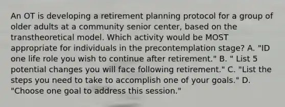 An OT is developing a retirement planning protocol for a group of older adults at a community senior center, based on the transtheoretical model. Which activity would be MOST appropriate for individuals in the precontemplation stage? A. "ID one life role you wish to continue after retirement." B. " List 5 potential changes you will face following retirement." C. "List the steps you need to take to accomplish one of your goals." D. "Choose one goal to address this session."