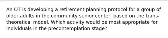 An OT is developing a retirement planning protocol for a group of older adults in the community senior center, based on the trans-theoretical model. Which activity would be most appropriate for individuals in the precontemplation stage?