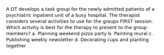 A OT develops a task group for the newly admitted patients of a psychiatric inpatient unit of a busy hospital. The therapist considers several activities to use for the groups FIRST session. Which activity is best for the therapy to present to the group members? a. Planning weekend pizza party b. Painting mural c. Publishing weekly newsletter d. Decorating cups and planting together