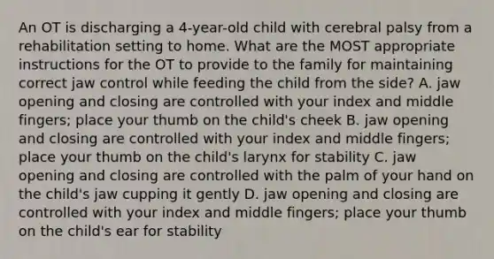 An OT is discharging a 4-year-old child with cerebral palsy from a rehabilitation setting to home. What are the MOST appropriate instructions for the OT to provide to the family for maintaining correct jaw control while feeding the child from the side? A. jaw opening and closing are controlled with your index and middle fingers; place your thumb on the child's cheek B. jaw opening and closing are controlled with your index and middle fingers; place your thumb on the child's larynx for stability C. jaw opening and closing are controlled with the palm of your hand on the child's jaw cupping it gently D. jaw opening and closing are controlled with your index and middle fingers; place your thumb on the child's ear for stability