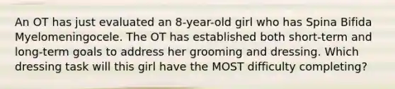 An OT has just evaluated an 8-year-old girl who has Spina Bifida Myelomeningocele. The OT has established both short-term and long-term goals to address her grooming and dressing. Which dressing task will this girl have the MOST difficulty completing?