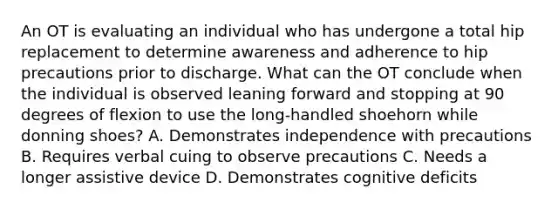 An OT is evaluating an individual who has undergone a total hip replacement to determine awareness and adherence to hip precautions prior to discharge. What can the OT conclude when the individual is observed leaning forward and stopping at 90 degrees of flexion to use the long-handled shoehorn while donning shoes? A. Demonstrates independence with precautions B. Requires verbal cuing to observe precautions C. Needs a longer assistive device D. Demonstrates cognitive deficits