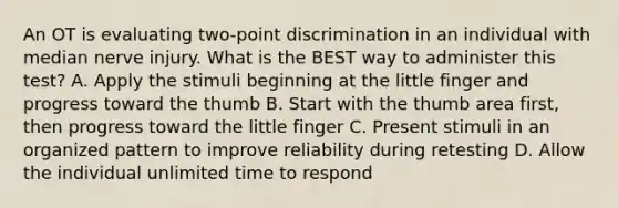 An OT is evaluating two-point discrimination in an individual with median nerve injury. What is the BEST way to administer this test? A. Apply the stimuli beginning at the little finger and progress toward the thumb B. Start with the thumb area first, then progress toward the little finger C. Present stimuli in an organized pattern to improve reliability during retesting D. Allow the individual unlimited time to respond