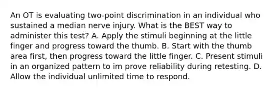 An OT is evaluating two-point discrimination in an individual who sustained a median nerve injury. What is the BEST way to administer this test? A. Apply the stimuli beginning at the little finger and progress toward the thumb. B. Start with the thumb area first, then progress toward the little finger. C. Present stimuli in an organized pattern to im prove reliability during retesting. D. Allow the individual unlimited time to respond.