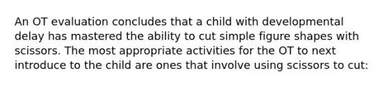 An OT evaluation concludes that a child with developmental delay has mastered the ability to cut simple figure shapes with scissors. The most appropriate activities for the OT to next introduce to the child are ones that involve using scissors to cut: