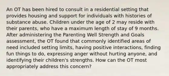 An OT has been hired to consult in a residential setting that provides housing and support for individuals with histories of substance abuse. Children under the age of 2 may reside with their parents, who have a maximum length of stay of 9 months. After administering the Parenting Well Strength and Goals assessment, the OT found that commonly identified areas of need included setting limits, having positive interactions, finding fun things to do, expressing anger without hurting anyone, and identifying their children's strengths. How can the OT most appropriately address this concern?