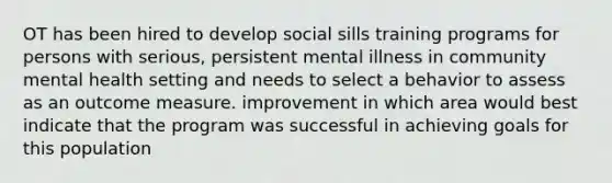 OT has been hired to develop social sills training programs for persons with serious, persistent mental illness in community mental health setting and needs to select a behavior to assess as an outcome measure. improvement in which area would best indicate that the program was successful in achieving goals for this population