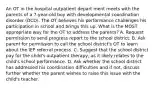 An OT in the hospital outpatient depart ment meets with the parents of a 7-year-old boy with developmental coordination disorder (DCD). The OT believes his performance challenges his participation in school and brings this up. What is the MOST appropriate way for the OT to address the parents? A. Request permission to send progress report to the school district. B. Ask parent for permission to call the school district's OT to learn about the IEP referral process. C. Suggest that the school district pay for the child's outpatient therapy, as it likely relates to the child's school performance. D. Ask whether the school district has addressed his coordination difficulties and if not, discuss further whether the parent wishes to raise this issue with the child's teacher.