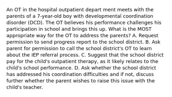 An OT in the hospital outpatient depart ment meets with the parents of a 7-year-old boy with developmental coordination disorder (DCD). The OT believes his performance challenges his participation in school and brings this up. What is the MOST appropriate way for the OT to address the parents? A. Request permission to send progress report to the school district. B. Ask parent for permission to call the school district's OT to learn about the IEP referral process. C. Suggest that the school district pay for the child's outpatient therapy, as it likely relates to the child's school performance. D. Ask whether the school district has addressed his coordination difficulties and if not, discuss further whether the parent wishes to raise this issue with the child's teacher.