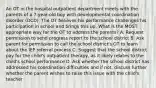 An OT in the hospital outpatient department meets with the parents of a 7-year-old boy with developmental coordination disorder (DCD). The OT believes his performance challenges his participation in school and brings this up. What is the MOST appropriate way for the OT to address the parents? A. Request permission to send progress report to the school district B. Ask parent for permission to call the school district's OT to learn about the IEP referral process C. Suggest that the school district pay for the child's outpatient therapy, as it likely relates to the child's school performance D. Ask whether the school district has addressed his coordination difficulties and if not, discuss further whether the parent wishes to raise this issue with the child's teacher