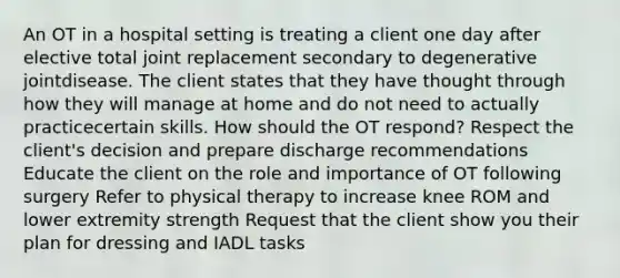 An OT in a hospital setting is treating a client one day after elective total joint replacement secondary to degenerative jointdisease. The client states that they have thought through how they will manage at home and do not need to actually practicecertain skills. How should the OT respond? Respect the client's decision and prepare discharge recommendations Educate the client on the role and importance of OT following surgery Refer to physical therapy to increase knee ROM and lower extremity strength Request that the client show you their plan for dressing and IADL tasks