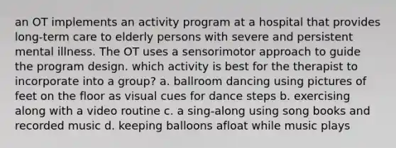 an OT implements an activity program at a hospital that provides long-term care to elderly persons with severe and persistent mental illness. The OT uses a sensorimotor approach to guide the program design. which activity is best for the therapist to incorporate into a group? a. ballroom dancing using pictures of feet on the floor as visual cues for dance steps b. exercising along with a video routine c. a sing-along using song books and recorded music d. keeping balloons afloat while music plays