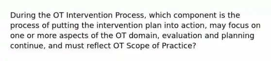 During the OT Intervention Process, which component is the process of putting the intervention plan into action, may focus on one or more aspects of the OT domain, evaluation and planning continue, and must reflect OT Scope of Practice?