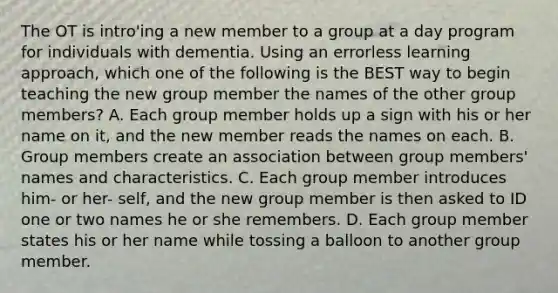 The OT is intro'ing a new member to a group at a day program for individuals with dementia. Using an errorless learning approach, which one of the following is the BEST way to begin teaching the new group member the names of the other group members? A. Each group member holds up a sign with his or her name on it, and the new member reads the names on each. B. Group members create an association between group members' names and characteristics. C. Each group member introduces him- or her- self, and the new group member is then asked to ID one or two names he or she remembers. D. Each group member states his or her name while tossing a balloon to another group member.