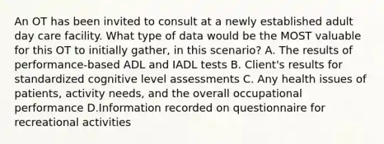 An OT has been invited to consult at a newly established adult day care facility. What type of data would be the MOST valuable for this OT to initially gather, in this scenario? A. The results of performance-based ADL and IADL tests B. Client's results for standardized cognitive level assessments C. Any health issues of patients, activity needs, and the overall occupational performance D.Information recorded on questionnaire for recreational activities