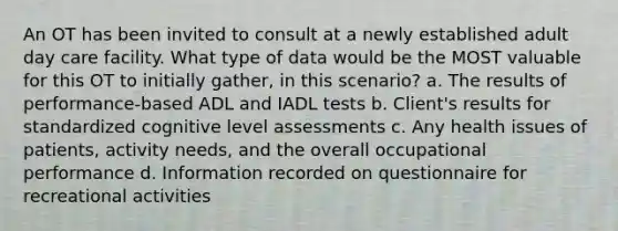 An OT has been invited to consult at a newly established adult day care facility. What type of data would be the MOST valuable for this OT to initially gather, in this scenario? a. The results of performance-based ADL and IADL tests b. Client's results for standardized cognitive level assessments c. Any health issues of patients, activity needs, and the overall occupational performance d. Information recorded on questionnaire for recreational activities