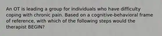 An OT is leading a group for individuals who have difficulty coping with chronic pain. Based on a cognitive-behavioral frame of reference, with which of the following steps would the therapist BEGIN?