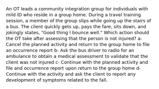 An OT leads a community integration group for individuals with mild ID who reside in a group home. During a travel training session, a member of the group slips while going up the stairs of a bus. The client quickly gets up, pays the fare, sits down, and jokingly states, "Good thing I bounce well." Which action should the OT take after assessing that the person is not injured? a- Cancel the planned activity and return to the group home to file an occurrence report b- Ask the bus driver to radio for an ambulance to obtain a medical assessment to validate that the client was not injured c- Continue with the planned activity and file and occurrence report upon return to the group home d- Continue with the activity and ask the client to report any development of symptoms related to the fall.