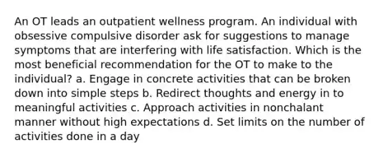 An OT leads an outpatient wellness program. An individual with obsessive compulsive disorder ask for suggestions to manage symptoms that are interfering with life satisfaction. Which is the most beneficial recommendation for the OT to make to the individual? a. Engage in concrete activities that can be broken down into simple steps b. Redirect thoughts and energy in to meaningful activities c. Approach activities in nonchalant manner without high expectations d. Set limits on the number of activities done in a day