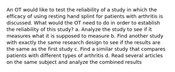 An OT would like to test the reliability of a study in which the efficacy of using resting hand splint for patients with arthritis is discussed. What would the OT need to do in order to establish the reliability of this study? a. Analyze the study to see if it measures what it is supposed to measure b. Find another study with exactly the same research design to see if the results are the same as the first study c. Find a similar study that compares patients with different types of arthritis d. Read several articles on the same subject and analyze the combined results