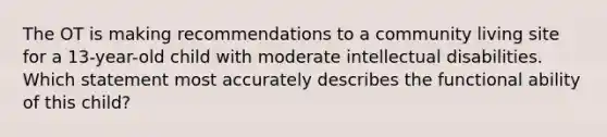 The OT is making recommendations to a community living site for a 13-year-old child with moderate intellectual disabilities. Which statement most accurately describes the functional ability of this child?