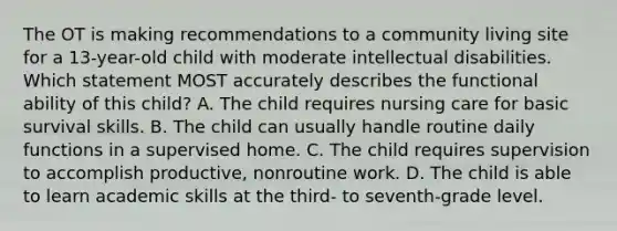 The OT is making recommendations to a community living site for a 13-year-old child with moderate intellectual disabilities. Which statement MOST accurately describes the functional ability of this child? A. The child requires nursing care for basic survival skills. B. The child can usually handle routine daily functions in a supervised home. C. The child requires supervision to accomplish productive, nonroutine work. D. The child is able to learn academic skills at the third- to seventh-grade level.