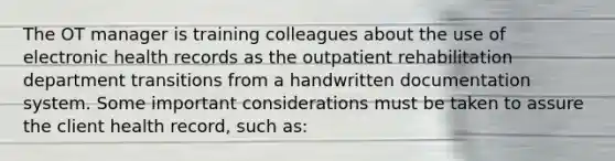 The OT manager is training colleagues about the use of electronic health records as the outpatient rehabilitation department transitions from a handwritten documentation system. Some important considerations must be taken to assure the client health record, such as: