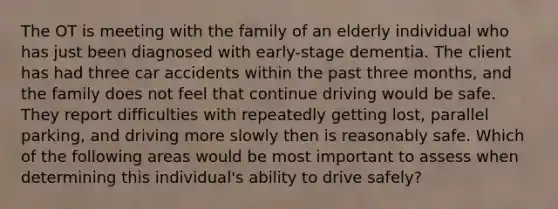 The OT is meeting with the family of an elderly individual who has just been diagnosed with early-stage dementia. The client has had three car accidents within the past three months, and the family does not feel that continue driving would be safe. They report difficulties with repeatedly getting lost, parallel parking, and driving more slowly then is reasonably safe. Which of the following areas would be most important to assess when determining this individual's ability to drive safely?