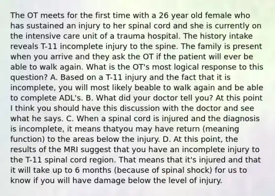 The OT meets for the first time with a 26 year old female who has sustained an injury to her spinal cord and she is currently on the intensive care unit of a trauma hospital. The history intake reveals T-11 incomplete injury to the spine. The family is present when you arrive and they ask the OT if the patient will ever be able to walk again. What is the OT's most logical response to this question? A. Based on a T-11 injury and the fact that it is incomplete, you will most likely beable to walk again and be able to complete ADL's. B. What did your doctor tell you? At this point I think you should have this discussion with the doctor and see what he says. C. When a spinal cord is injured and the diagnosis is incomplete, it means thatyou may have return (meaning function) to the areas below the injury. D. At this point, the results of the MRI suggest that you have an incomplete injury to the T-11 spinal cord region. That means that it's injured and that it will take up to 6 months (because of spinal shock) for us to know if you will have damage below the level of injury.