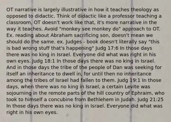 OT narrative is largely illustrative in how it teaches theology as opposed to didactic. Think of didactic like a professor teaching a classroom, OT doesn't work like that, it's more narrative in the way it teaches. Avoid "monkey see monkey do" approach to OT. Ex. reading about Abraham sacrificing son, doesn't mean we should do the same. ex. Judges - book doesn't literally say "this is bad wrong stuff that's happening" Judg 17:6 In those days there was no king in Israel. Everyone did what was right in his own eyes. Judg 18:1 In those days there was no king in Israel. And in those days the tribe of the people of Dan was seeking for itself an inheritance to dwell in, for until then no inheritance among the tribes of Israel had fallen to them. Judg 19:1 In those days, when there was no king in Israel, a certain Levite was sojourning in the remote parts of the hill country of Ephraim, who took to himself a concubine from Bethlehem in Judah. Judg 21:25 In those days there was no king in Israel. Everyone did what was right in his own eyes.